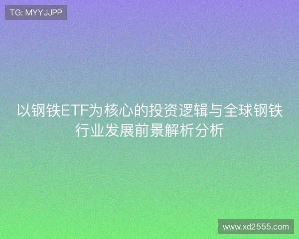 以钢铁ETF为核心的投资逻辑与全球钢铁行业发展前景解析分析